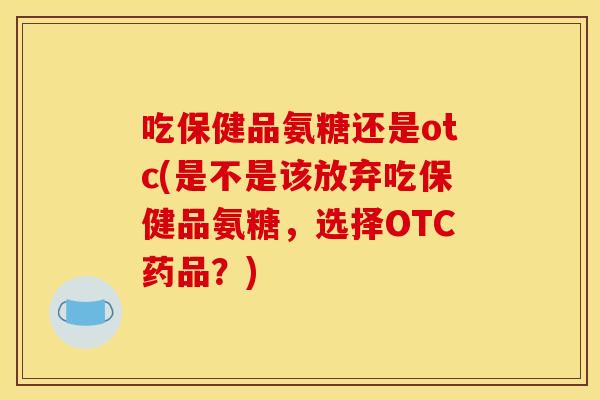 吃保健品氨糖还是otc(是不是该放弃吃保健品氨糖，选择OTC药品？)