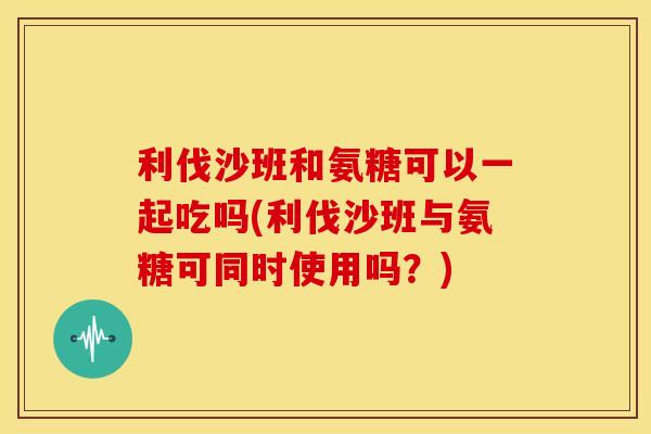 利伐沙班和氨糖可以一起吃吗(利伐沙班与氨糖可同时使用吗?) 利伐沙班和氨糖可以一起吃吗(利伐沙班与氨糖可同时使用吗?)