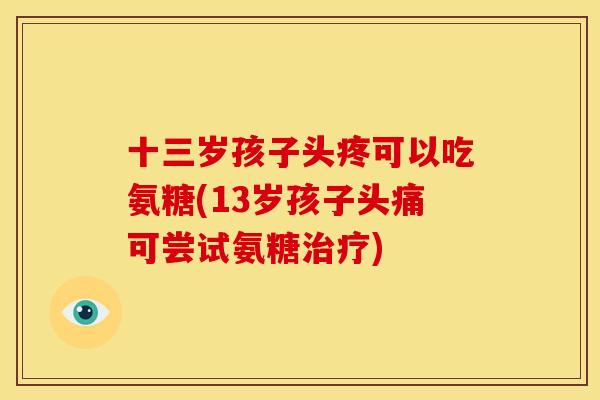 十三岁孩子头疼可以吃氨糖(13岁孩子头痛可尝试氨糖) 十三岁孩子头疼可以吃氨糖(13岁孩子头痛可尝试氨糖)