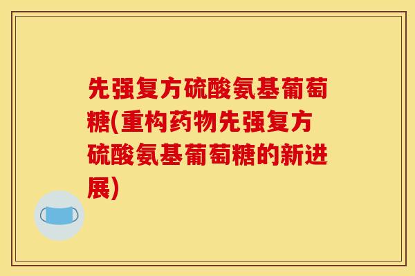 先强复方硫酸氨基葡萄糖(重构先强复方硫酸氨基葡萄糖的新进展)