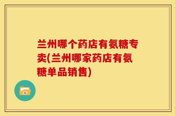 兰州哪个药店有氨糖专卖(兰州哪家药店有氨糖单品销售)