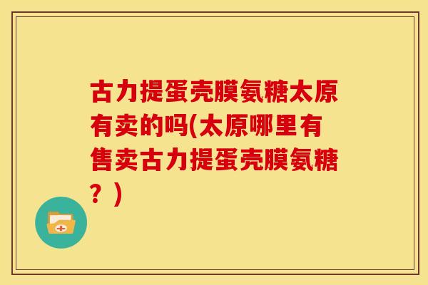 古力提蛋壳膜氨糖太原有卖的吗(太原哪里有售卖古力提蛋壳膜氨糖?) 古力提蛋壳膜氨糖太原有卖的吗(太原哪里有售卖古力提蛋壳膜氨糖?)