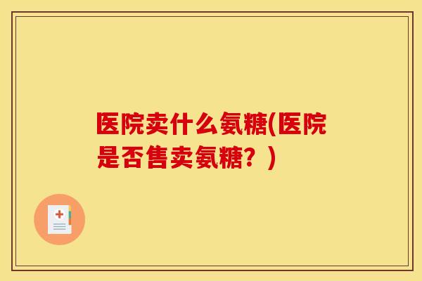 医院卖什么氨糖(医院是否售卖氨糖?) 医院卖什么氨糖(医院是否售卖氨糖?)
