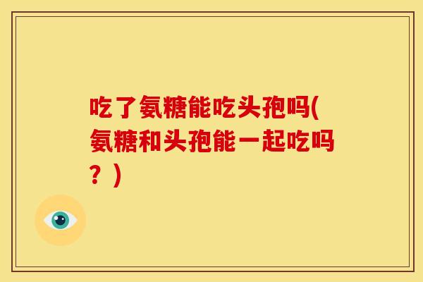 吃了氨糖能吃头孢吗(氨糖和头孢能一起吃吗?) 吃了氨糖能吃头孢吗(氨糖和头孢能一起吃吗?)