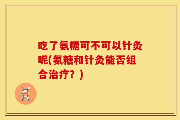 吃了氨糖可不可以针灸呢(氨糖和针灸能否组合?) 吃了氨糖可不可以针灸呢(氨糖和针灸能否组合?)