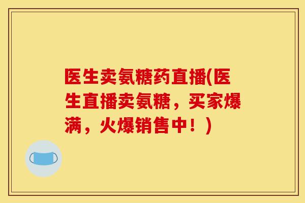 医生卖氨糖药直播(医生直播卖氨糖，买家爆满，火爆销售中！)