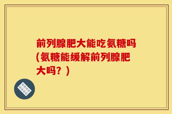 前列腺肥大能吃氨糖吗(氨糖能缓解前列腺肥大吗?) 前列腺肥大能吃氨糖吗(氨糖能缓解前列腺肥大吗?)