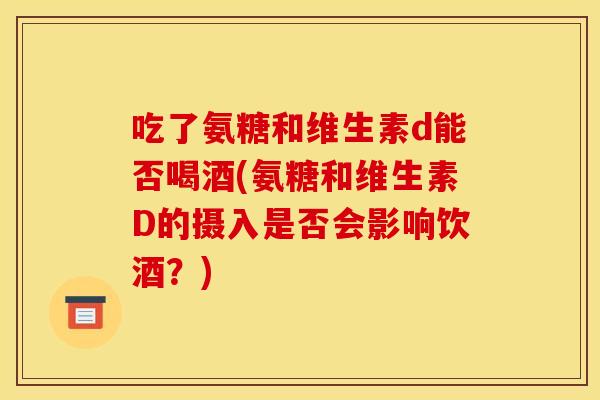 吃了氨糖和维生素d能否喝酒(氨糖和维生素D的摄入是否会影响饮酒?) 吃了氨糖和维生素d能否喝酒(氨糖和维生素D的摄入是否会影响饮酒?)