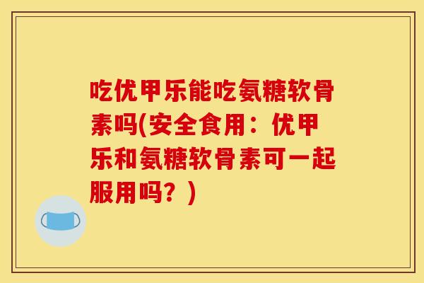 吃优甲乐能吃氨糖软骨素吗(安全食用：优甲乐和氨糖软骨素可一起服用吗？)