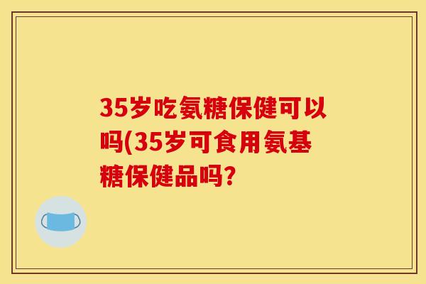 35岁吃氨糖保健可以吗(35岁可食用氨基糖保健品吗? 35岁吃氨糖保健可以吗(35岁可食用氨基糖保健品吗?