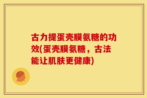 古力提蛋壳膜氨糖的功效(蛋壳膜氨糖，古法能让更健康)