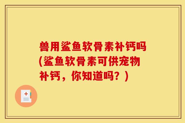 兽用鲨鱼软骨素补钙吗(鲨鱼软骨素可供宠物补钙,你知道吗?) 兽用鲨鱼软骨素补钙吗(鲨鱼软骨素可供宠物补钙,你知道吗?)