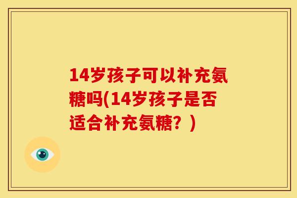 14岁孩子可以补充氨糖吗(14岁孩子是否适合补充氨糖?) 14岁孩子可以补充氨糖吗(14岁孩子是否适合补充氨糖?)