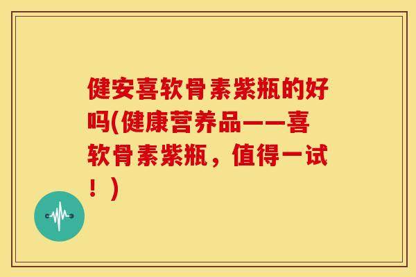 健安喜软骨素紫瓶的好吗(健康营养品——喜软骨素紫瓶，值得一试！)