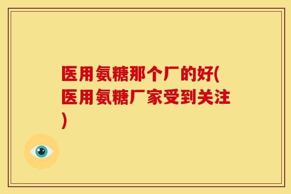 医用氨糖那个厂的好(医用氨糖厂家受到关注)