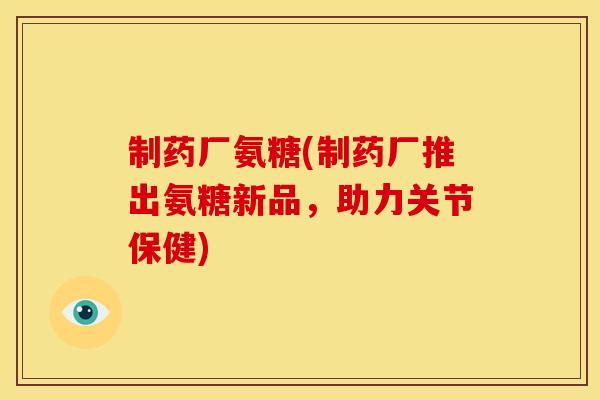 制药厂氨糖(制药厂推出氨糖新品，助力关节保健)