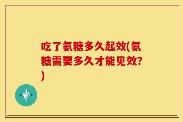 吃了氨糖多久起效(氨糖需要多久才能见效?) 吃了氨糖多久起效(氨糖需要多久才能见效?)
