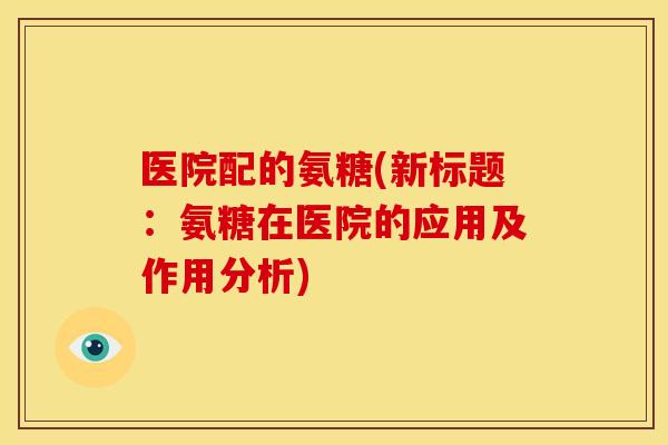 医院配的氨糖(新标题:氨糖在医院的应用及作用分析) 医院配的氨糖(新标题:氨糖在医院的应用及作用分析)