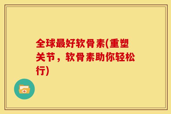全球好软骨素(重塑关节，软骨素助你轻松行)