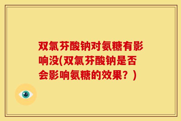 双氯芬酸钠对氨糖有影响没(双氯芬酸钠是否会影响氨糖的效果?) 双氯芬酸钠对氨糖有影响没(双氯芬酸钠是否会影响氨糖的效果?)