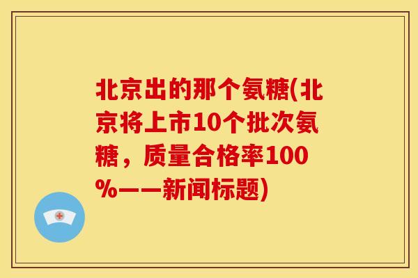 北京出的那个氨糖(北京将上市10个批次氨糖,质量合格率100%——新闻标题) 北京出的那个氨糖(北京将上市10个批次氨糖,质量合格率100%——新闻标题)