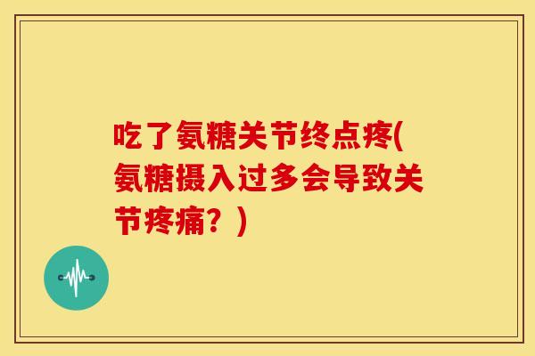 吃了氨糖关节终点疼(氨糖摄入过多会导致关节?) 吃了氨糖关节终点疼(氨糖摄入过多会导致关节?)