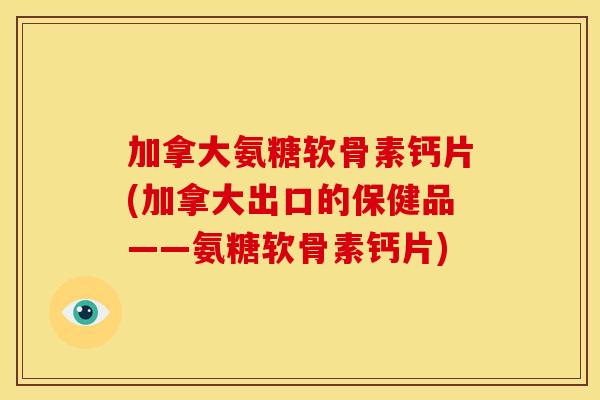 加拿大氨糖软骨素钙片(加拿大出口的保健品——氨糖软骨素钙片)