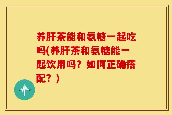 养茶能和氨糖一起吃吗(养茶和氨糖能一起饮用吗?如何正确搭配?) 养茶能和氨糖一起吃吗(养茶和氨糖能一起饮用吗?如何正确搭配?)