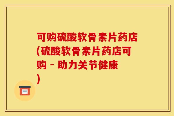 可购硫酸软骨素片药店(硫酸软骨素片药店可购 - 助力关节健康) 可购硫酸软骨素片药店(硫酸软骨素片药店可购 - 助力关节健康)