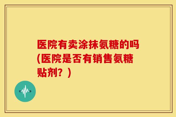 医院有卖涂抹氨糖的吗(医院是否有销售氨糖贴剂?) 医院有卖涂抹氨糖的吗(医院是否有销售氨糖贴剂?)