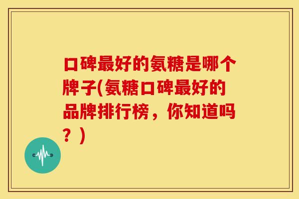 口碑好的氨糖是哪个牌子(氨糖口碑好的品牌排行榜，你知道吗？)