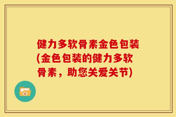 健力多软骨素金色包装(金色包装的健力多软骨素,助您关爱关节) 健力多软骨素金色包装(金色包装的健力多软骨素,助您关爱关节)