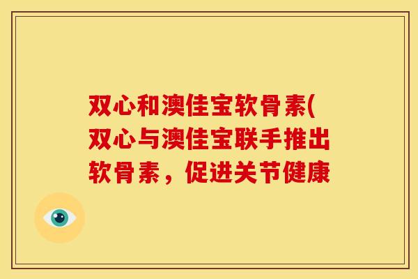双心和澳佳宝软骨素(双心与澳佳宝联手推出软骨素，促进关节健康