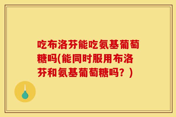 吃布洛芬能吃氨基葡萄糖吗(能同时服用布洛芬和氨基葡萄糖吗？)