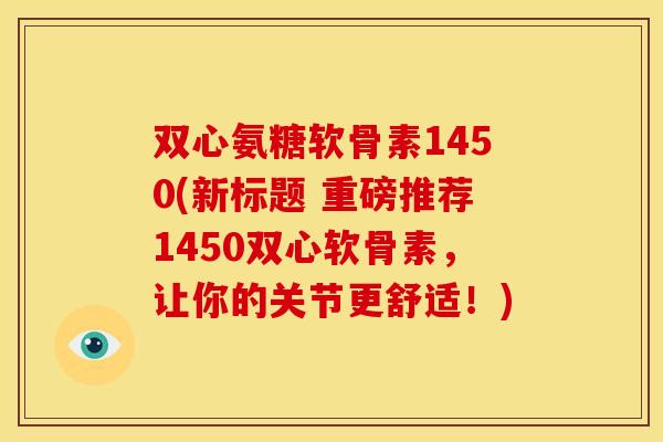 双心氨糖软骨素1450(新标题 重磅推荐1450双心软骨素,让你的关节更舒适!) 双心氨糖软骨素1450(新标题 重磅推荐1450双心软骨素,让你的关节更舒适!)