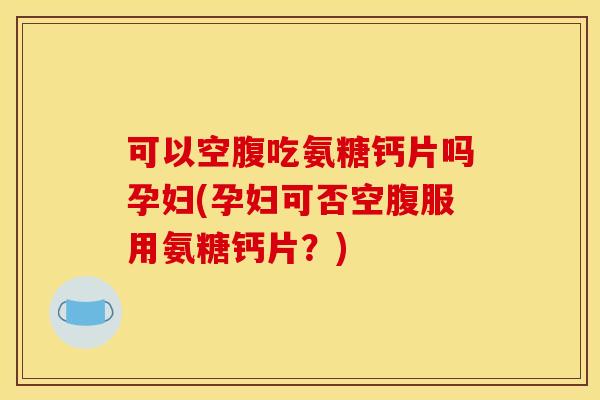 可以空腹吃氨糖钙片吗孕妇(孕妇可否空腹服用氨糖钙片？)
