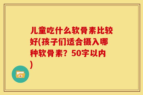 儿童吃什么软骨素比较好(孩子们适合摄入哪种软骨素?50字以内) 儿童吃什么软骨素比较好(孩子们适合摄入哪种软骨素?50字以内)