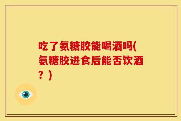 吃了氨糖胶能喝酒吗(氨糖胶进食后能否饮酒?) 吃了氨糖胶能喝酒吗(氨糖胶进食后能否饮酒?)