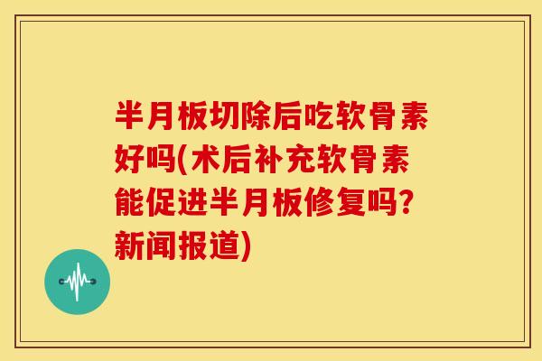 切除后吃软骨素好吗(术后补充软骨素能促进修复吗？新闻报道)