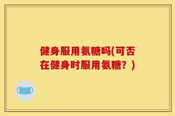 健身服用氨糖吗(可否在健身时服用氨糖？)