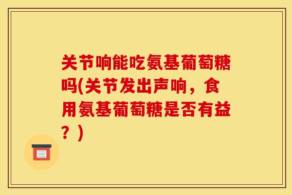 关节响能吃氨基葡萄糖吗(关节发出声响，食用氨基葡萄糖是否有益？)