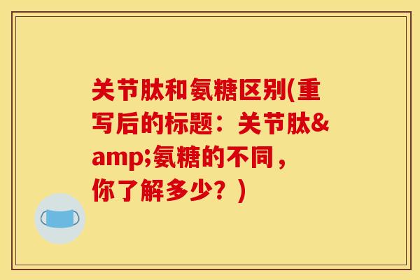 关节肽和氨糖区别(重写后的标题：关节肽&氨糖的不同，你了解多少？)