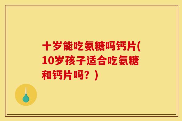 十岁能吃氨糖吗钙片(10岁孩子适合吃氨糖和钙片吗？)