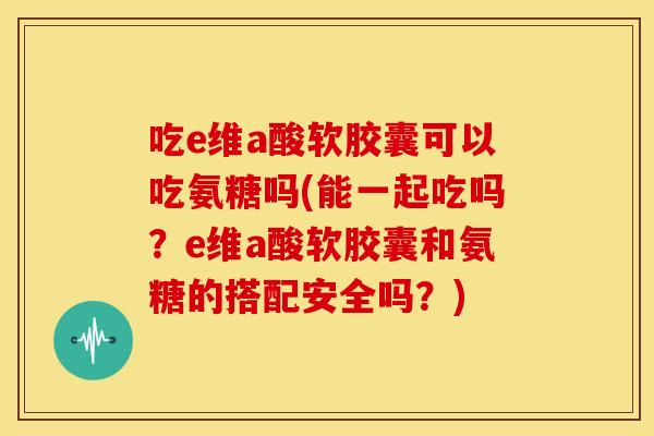 吃e维a酸软胶囊可以吃氨糖吗(能一起吃吗？e维a酸软胶囊和氨糖的搭配安全吗？)