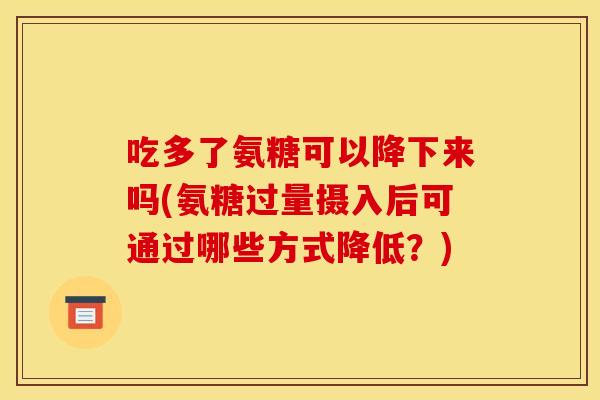 吃多了氨糖可以降下来吗(氨糖过量摄入后可通过哪些方式降低？)