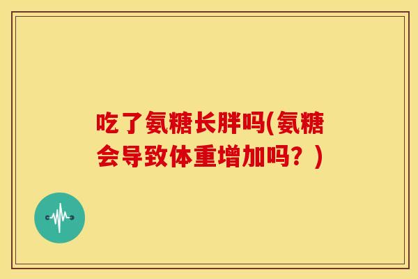 吃了氨糖长胖吗(氨糖会导致体重增加吗？)