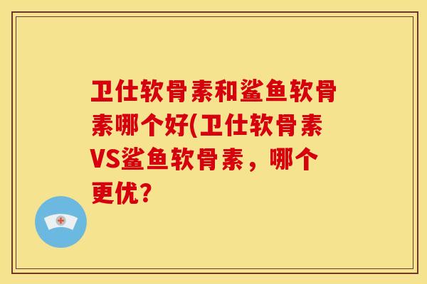 卫仕软骨素和鲨鱼软骨素哪个好(卫仕软骨素VS鲨鱼软骨素,哪个更优? 卫仕软骨素和鲨鱼软骨素哪个好(卫仕软骨素VS鲨鱼软骨素,哪个更优?