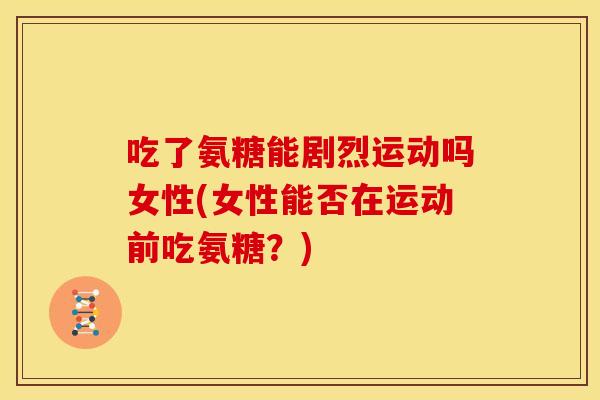 吃了氨糖能剧烈运动吗女性(女性能否在运动前吃氨糖?) 吃了氨糖能剧烈运动吗女性(女性能否在运动前吃氨糖?)