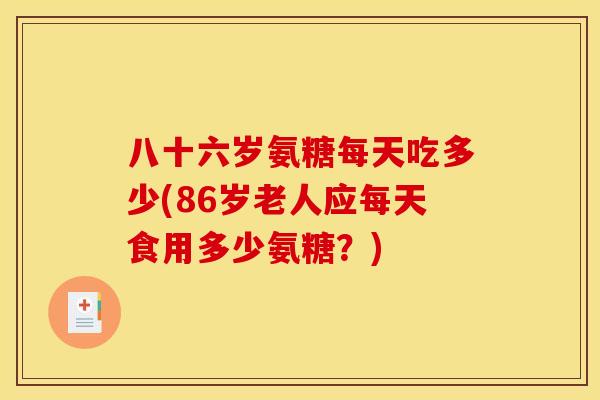 八十六岁氨糖每天吃多少(86岁老人应每天食用多少氨糖?) 八十六岁氨糖每天吃多少(86岁老人应每天食用多少氨糖?)