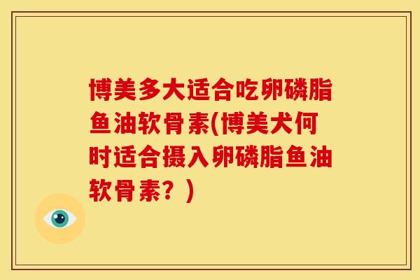 博美多大适合吃卵磷脂鱼油软骨素(博美犬何时适合摄入卵磷脂鱼油软骨素?) 博美多大适合吃卵磷脂鱼油软骨素(博美犬何时适合摄入卵磷脂鱼油软骨素?)